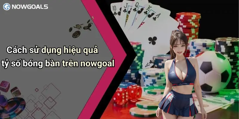 Cách sử dụng hiệu quả tỷ số bóng bàn trên nowgoal