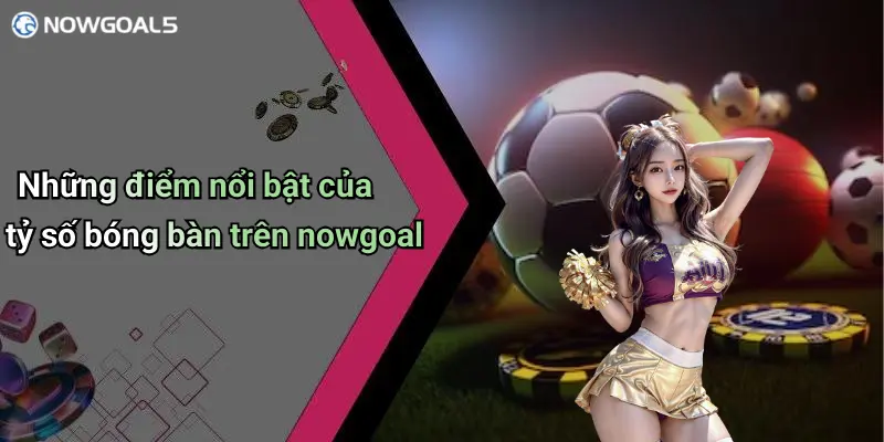 Những điểm nổi bật của tỷ số bóng bàn trên nowgoal